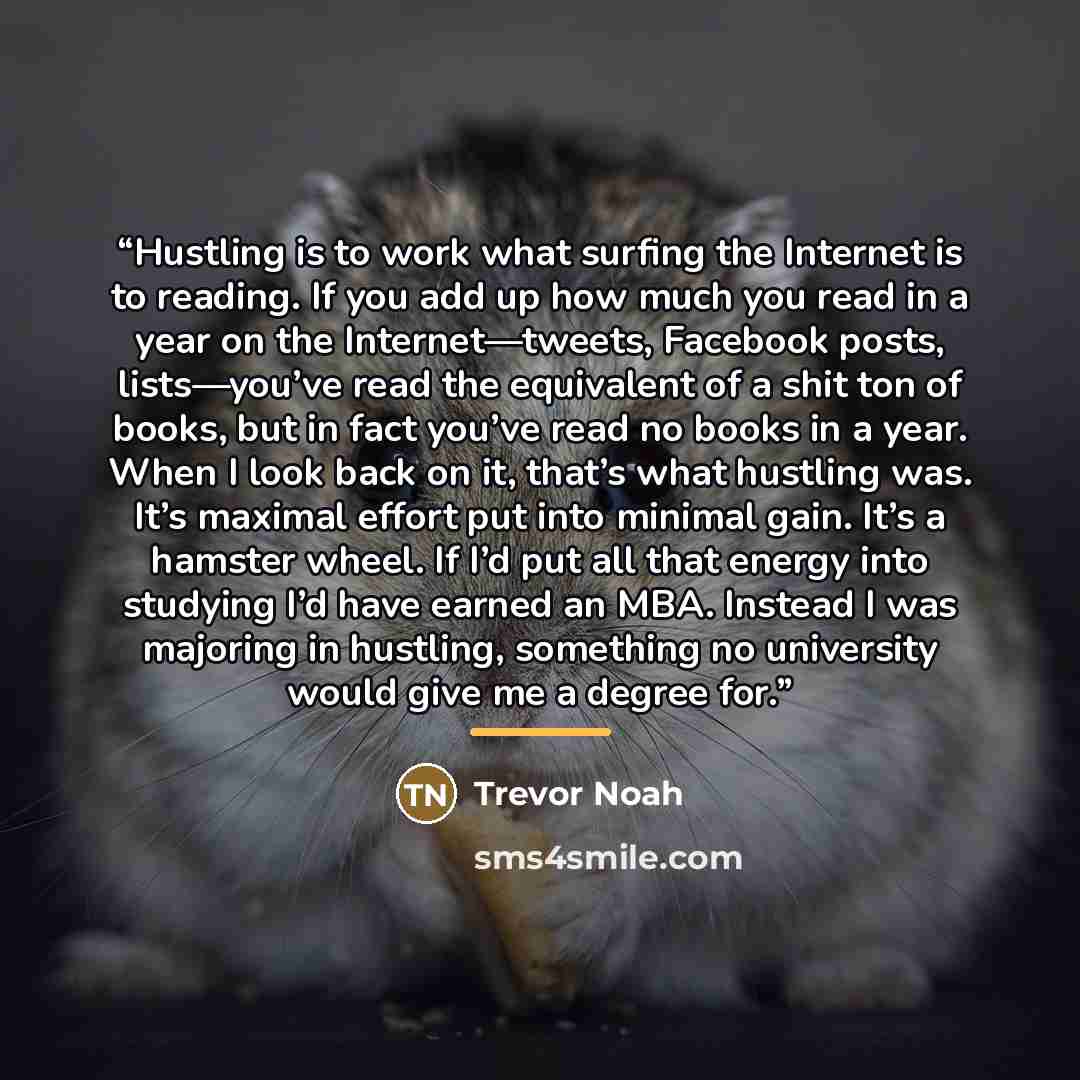 “Hustling is to work what surfing the Internet is to reading. If you add up how much you read in a year on the Internet—tweets, Facebook posts, lists—you’ve read the equivalent of a shit ton of books, but in fact you’ve read no books in a year. When I look back on it, that’s what hustling was. It’s…” quote by Trevor Noah