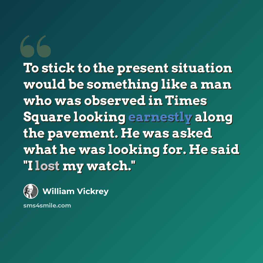 “To stick to the present situation would be something like a man who was observed in Times Square looking earnestly along the pavement. He was asked what he was looking for. He said "I lost my watch."” quote by William Vickrey