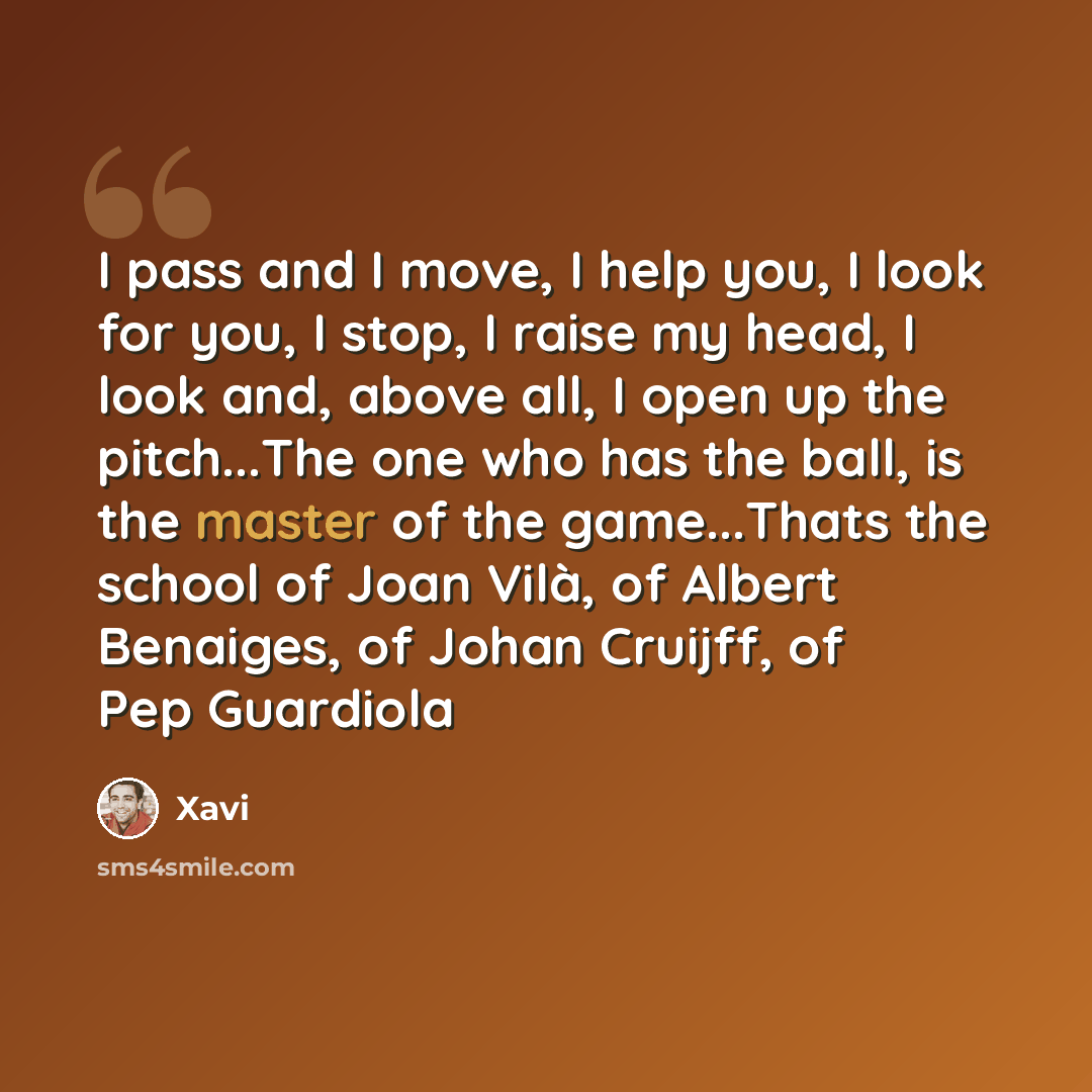 “I pass and I move, I help you, I look for you, I stop, I raise my head, I look and, above all, I open up the pitch...The one who has the ball, is the master of the game...Thats the school of Joan Vilà, of Albert Benaiges, of Johan Cruijff, of Pep Guardiola” quote by Xavi
