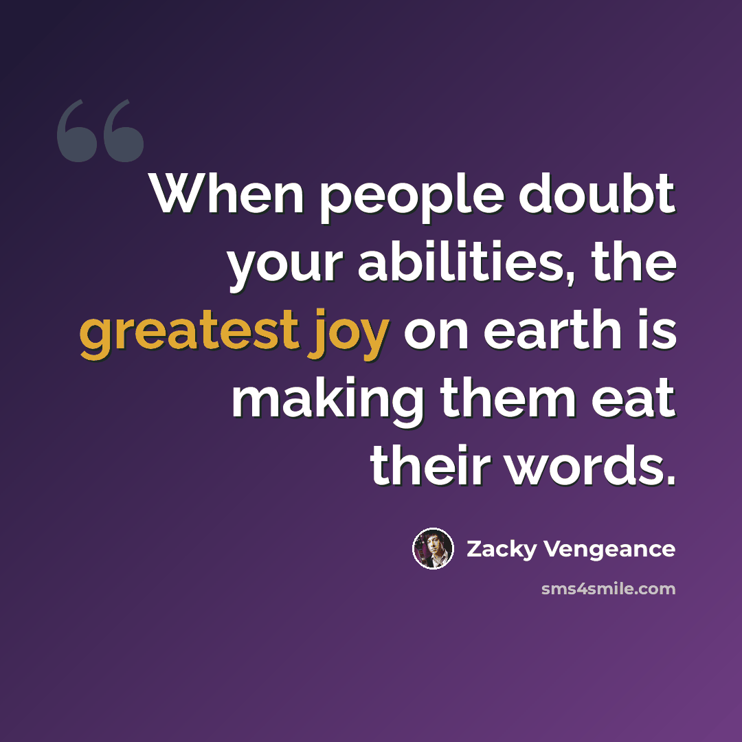 “When people doubt your abilities, the greatest joy on earth is making them eat their words.” quote by Zacky Vengeance
