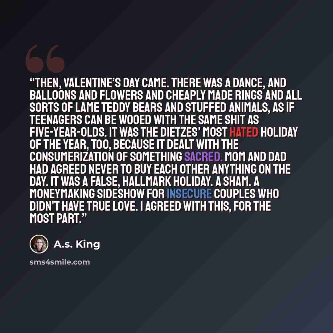 “Then, Valentine’s Day came. There was a dance, and balloons and flowers and cheaply made rings and all sorts of lame teddy bears and stuffed animals, as if teenagers can be wooed with the same shit as five-year-olds. It was the Dietzes’ most hated holiday of the year, too, because it dealt with…” quote by A.S. King