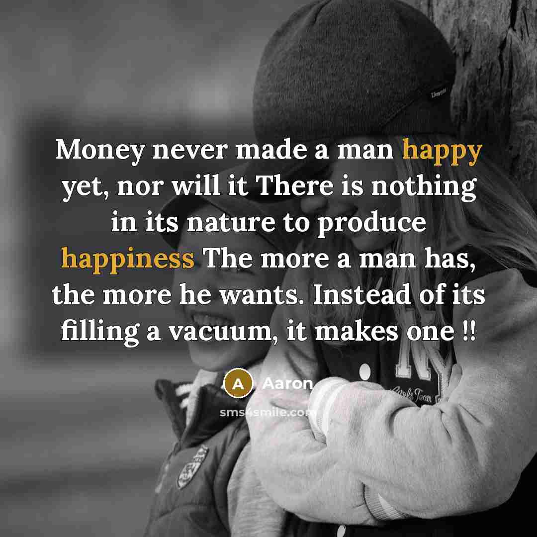 “Money never made a man happy yet, nor will it There is nothing in its nature to produce happiness The more a man has, the more he wants. Instead of its filling a vacuum, it makes one !!” quote by AaRon