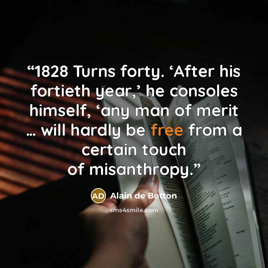 “1828 Turns forty. ‘After his fortieth year,’ he consoles himself, ‘any man of merit … will hardly be free from a certain touch of misanthropy.” quote by Alain de Botton