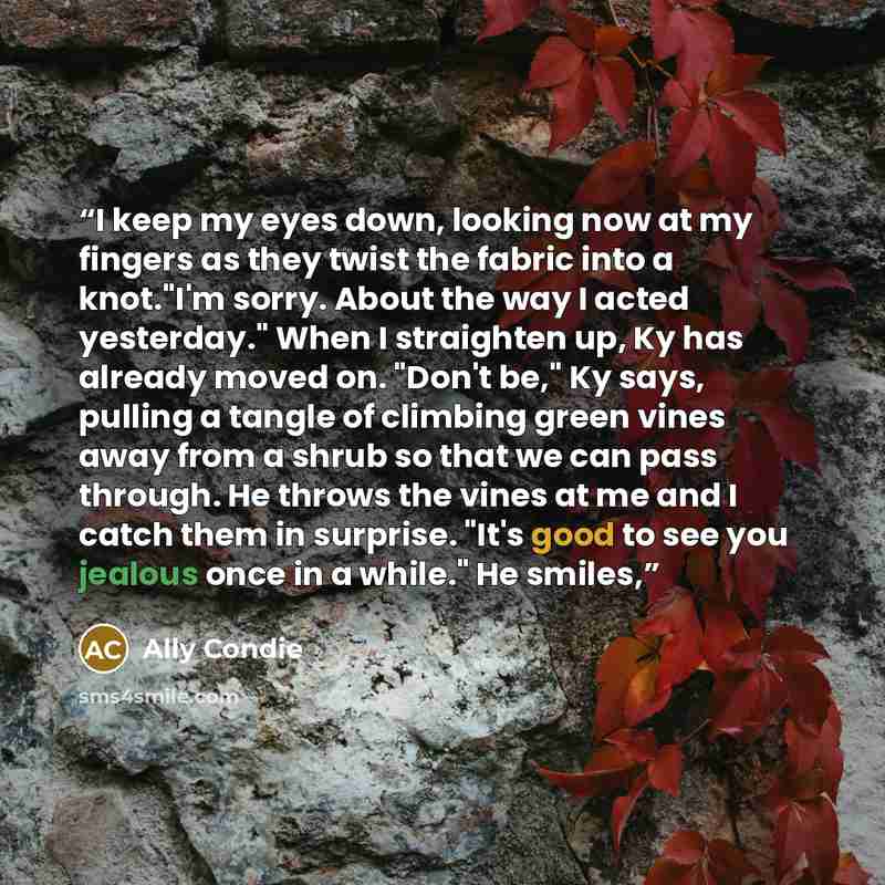 “I keep my eyes down, looking now at my fingers as they twist the fabric into a knot."I'm sorry. About the way I acted yesterday." When I straighten up, Ky has already moved on. "Don't be," Ky says, pulling a tangle of climbing green vines away from a shrub so that we can pass through. He throws…” quote by Ally Condie