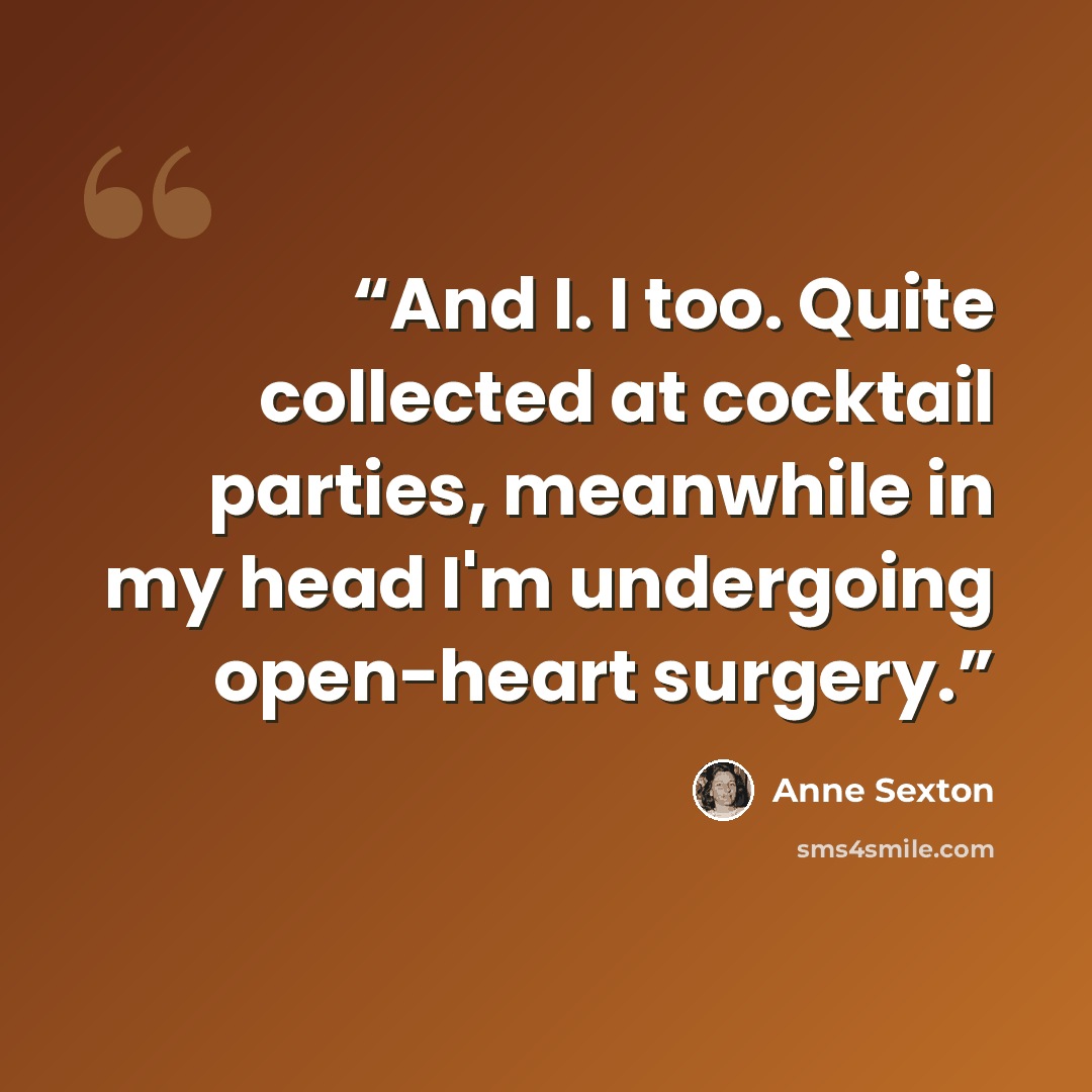 “And I. I too. Quite collected at cocktail parties, meanwhile in my head I'm undergoing open-heart surgery.” quote by Anne Sexton