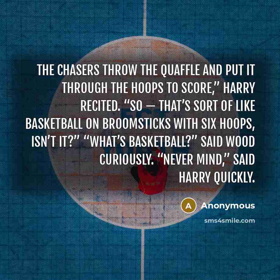 “The Chasers throw the Quaffle and put it through the hoops to score,” Harry recited. “So — that’s sort of like basketball on broomsticks with six hoops, isn’t it?” “What’s basketball?” said Wood curiously. “Never mind,” said Harry quickly.” quote by Anonymous