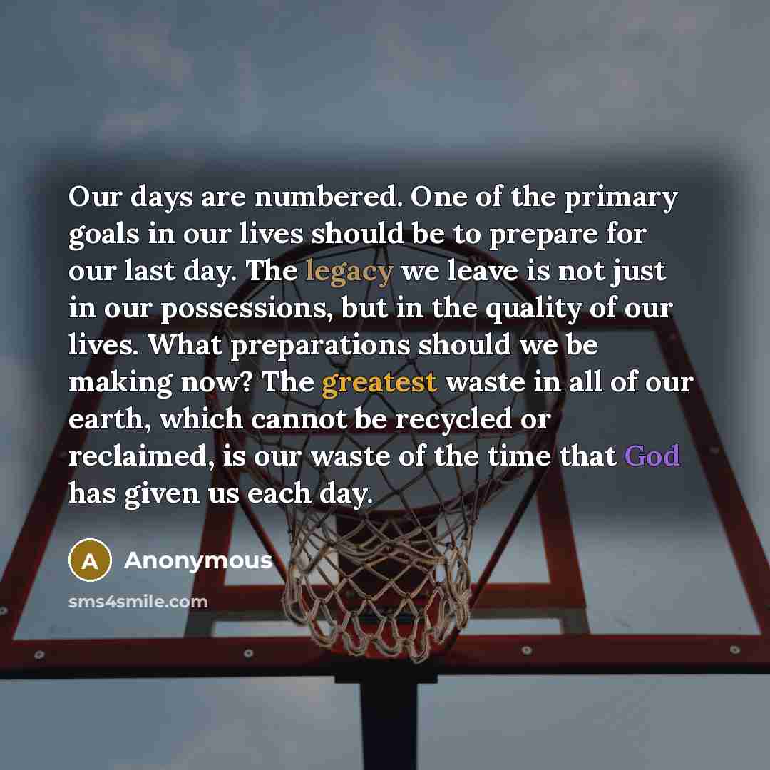 “Our days are numbered. One of the primary goals in our lives should be to prepare for our last day. The legacy we leave is not just in our possessions, but in the quality of our lives. What preparations should we be making now? The greatest waste in all of our earth, which cannot be recycled or…” quote by Anonymous