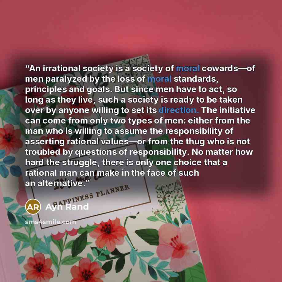 “An irrational society is a society of moral cowards—of men paralyzed by the loss of moral standards, principles and goals. But since men have to act, so long as they live, such a society is ready to be taken over by anyone willing to set its direction. The initiative can come from only two types…” quote by Ayn Rand
