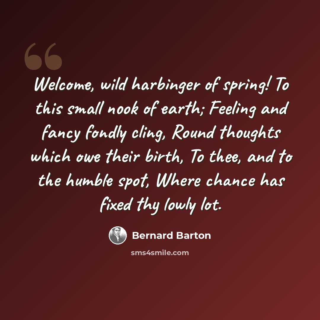 “Welcome, wild harbinger of spring! To this small nook of earth; Feeling and fancy fondly cling, Round thoughts which owe their birth, To thee, and to the humble spot, Where chance has fixed thy lowly lot.” quote by Bernard Barton