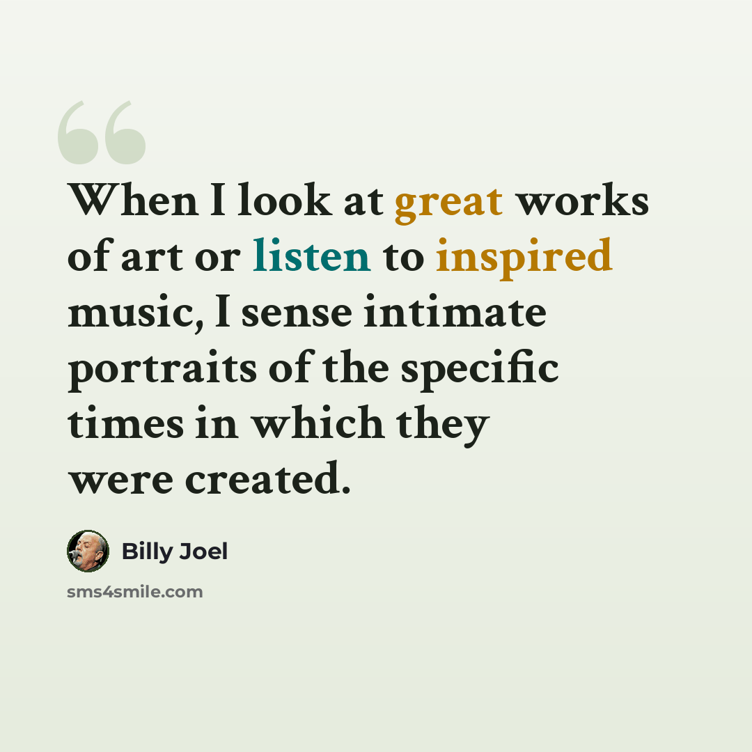 “When I look at great works of art or listen to inspired music, I sense intimate portraits of the specific times in which they were created.” quote by Billy Joel