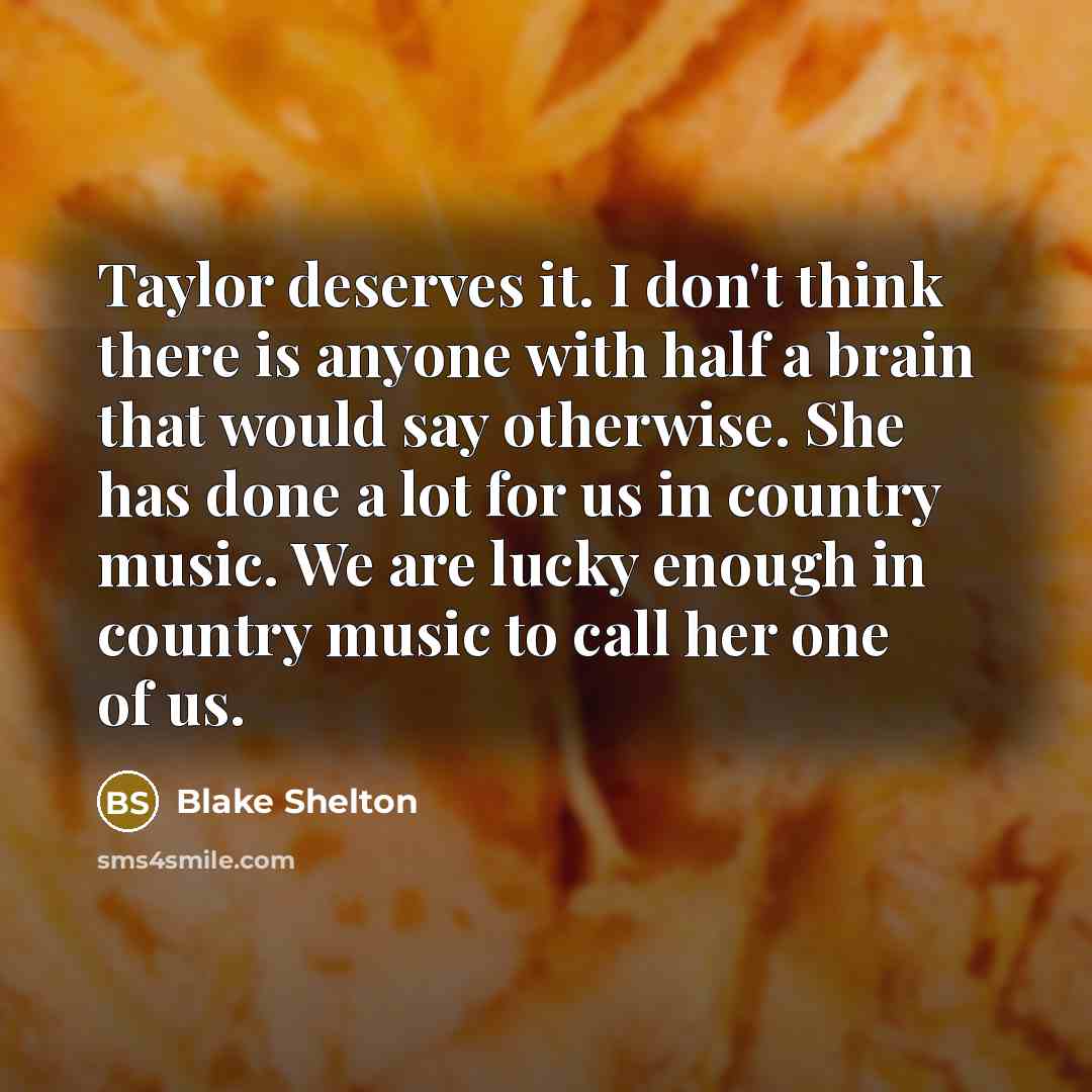 “Taylor deserves it. I don't think there is anyone with half a brain that would say otherwise. She has done a lot for us in country music. We are lucky enough in country music to call her one of us.” quote by Blake Shelton