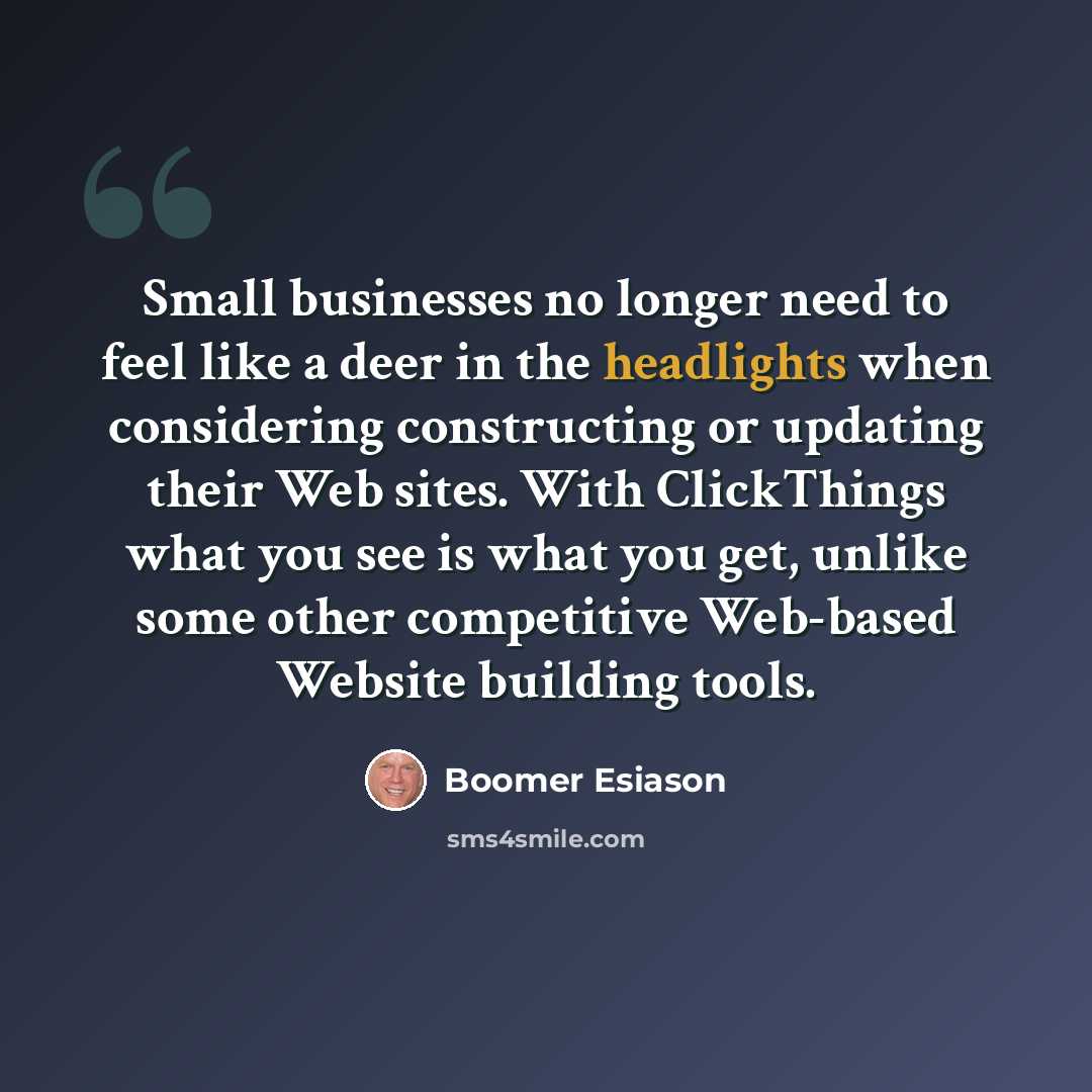 “Small businesses no longer need to feel like a deer in the headlights when considering constructing or updating their Web sites. With ClickThings what you see is what you get, unlike some other competitive Web-based Website building tools.” quote by Boomer Esiason