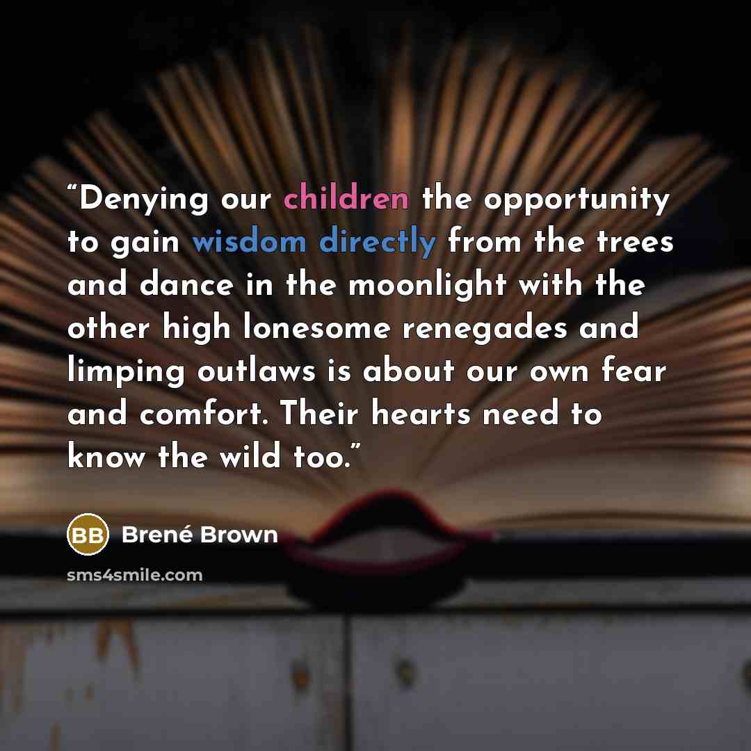 “Denying our children the opportunity to gain wisdom directly from the trees and dance in the moonlight with the other high lonesome renegades and limping outlaws is about our own fear and comfort. Their hearts need to know the wild too.” quote by Brené Brown