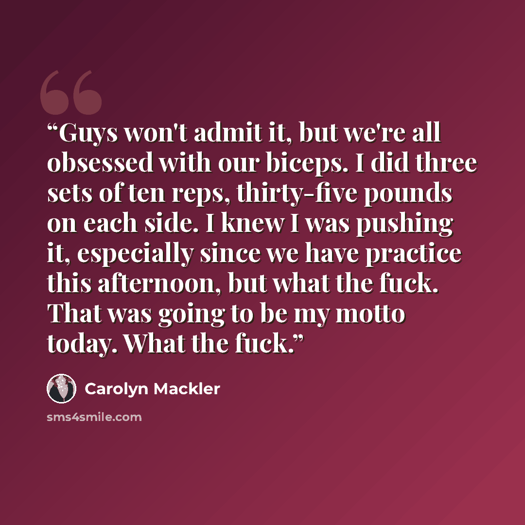 “Guys won't admit it, but we're all obsessed with our biceps. I did three sets of ten reps, thirty-five pounds on each side. I knew I was pushing it, especially since we have practice this afternoon, but what the fuck. That was going to be my motto today. What the fuck.” quote by Carolyn Mackler