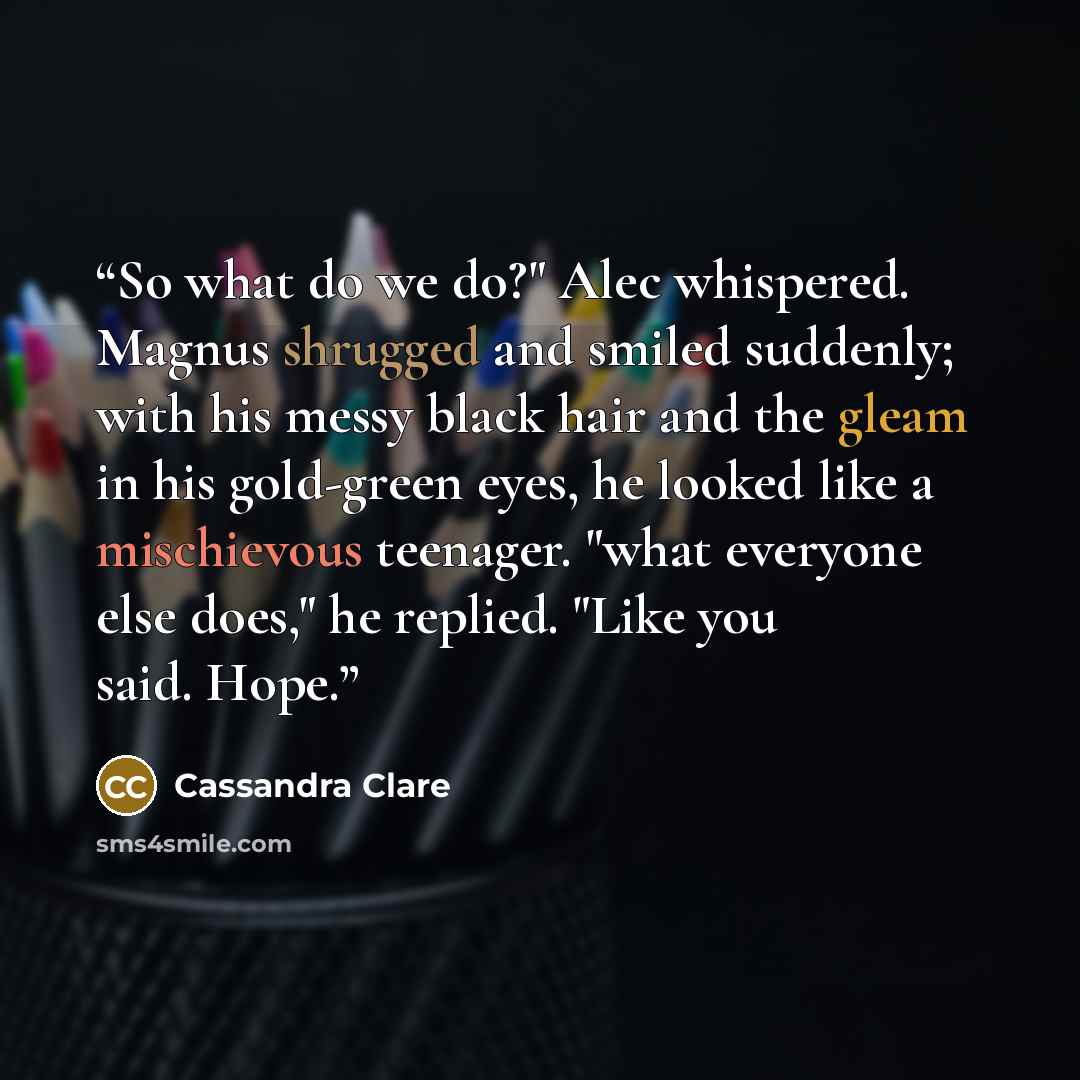 “So what do we do?" Alec whispered. Magnus shrugged and smiled suddenly; with his messy black hair and the gleam in his gold-green eyes, he looked like a mischievous teenager. "what everyone else does," he replied. "Like you said. Hope.” quote by Cassandra Clare
