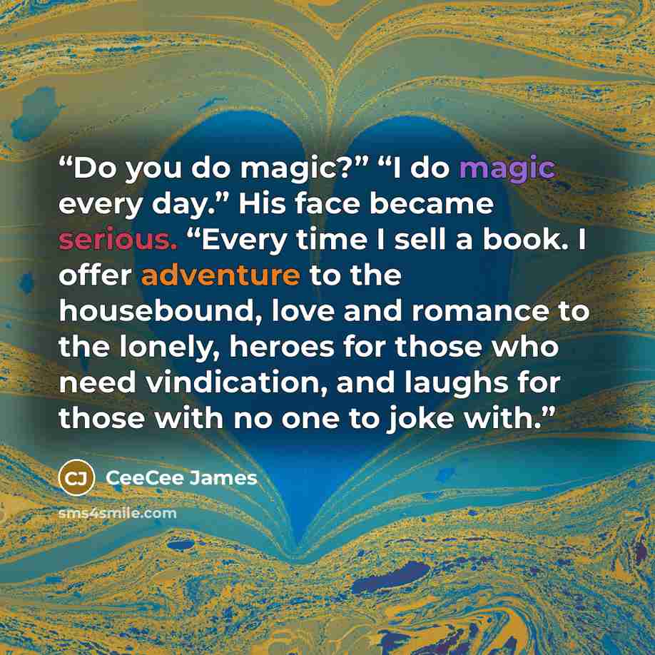 “Do you do magic?” “I do magic every day.” His face became serious. “Every time I sell a book. I offer adventure to the housebound, love and romance to the lonely, heroes for those who need vindication, and laughs for those with no one to joke with.” quote by CeeCee James