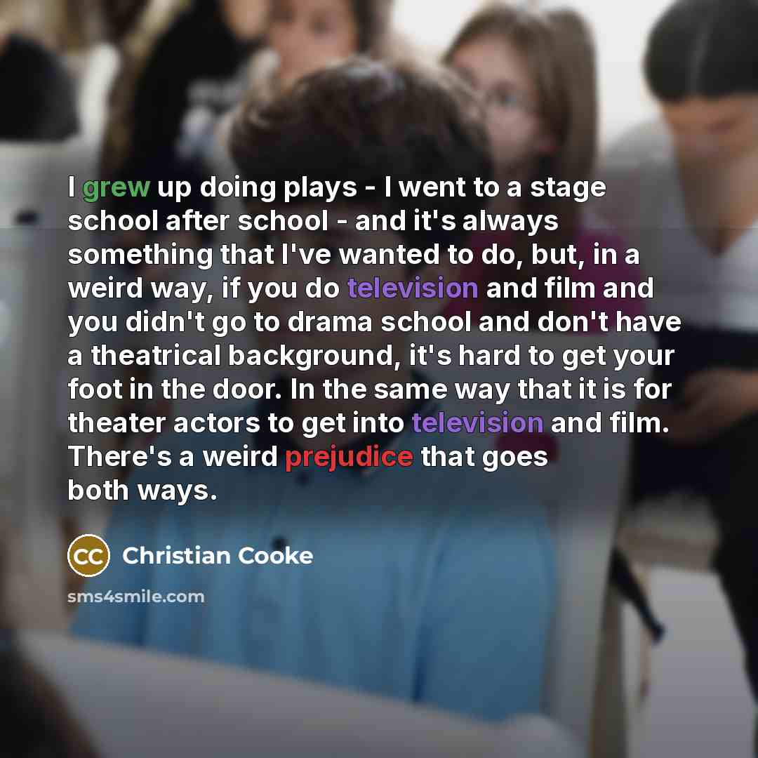 “I grew up doing plays - I went to a stage school after school - and it's always something that I've wanted to do, but, in a weird way, if you do television and film and you didn't go to drama school and don't have a theatrical background, it's hard to get your foot in the door. In the same way…” quote by Christian Cooke