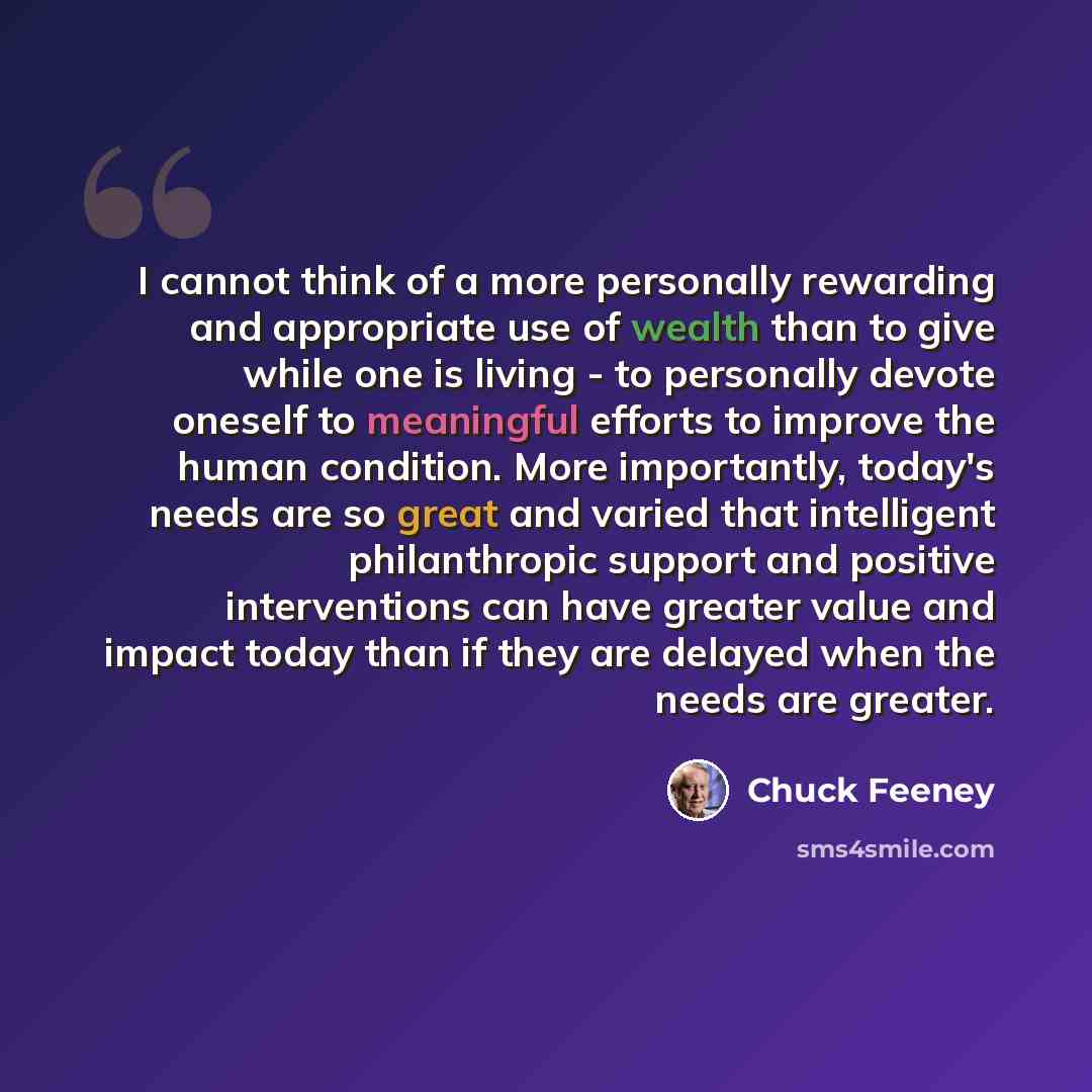 “I cannot think of a more personally rewarding and appropriate use of wealth than to give while one is living - to personally devote oneself to meaningful efforts to improve the human condition. More importantly, today's needs are so great and varied that intelligent philanthropic support and…” quote by Chuck Feeney