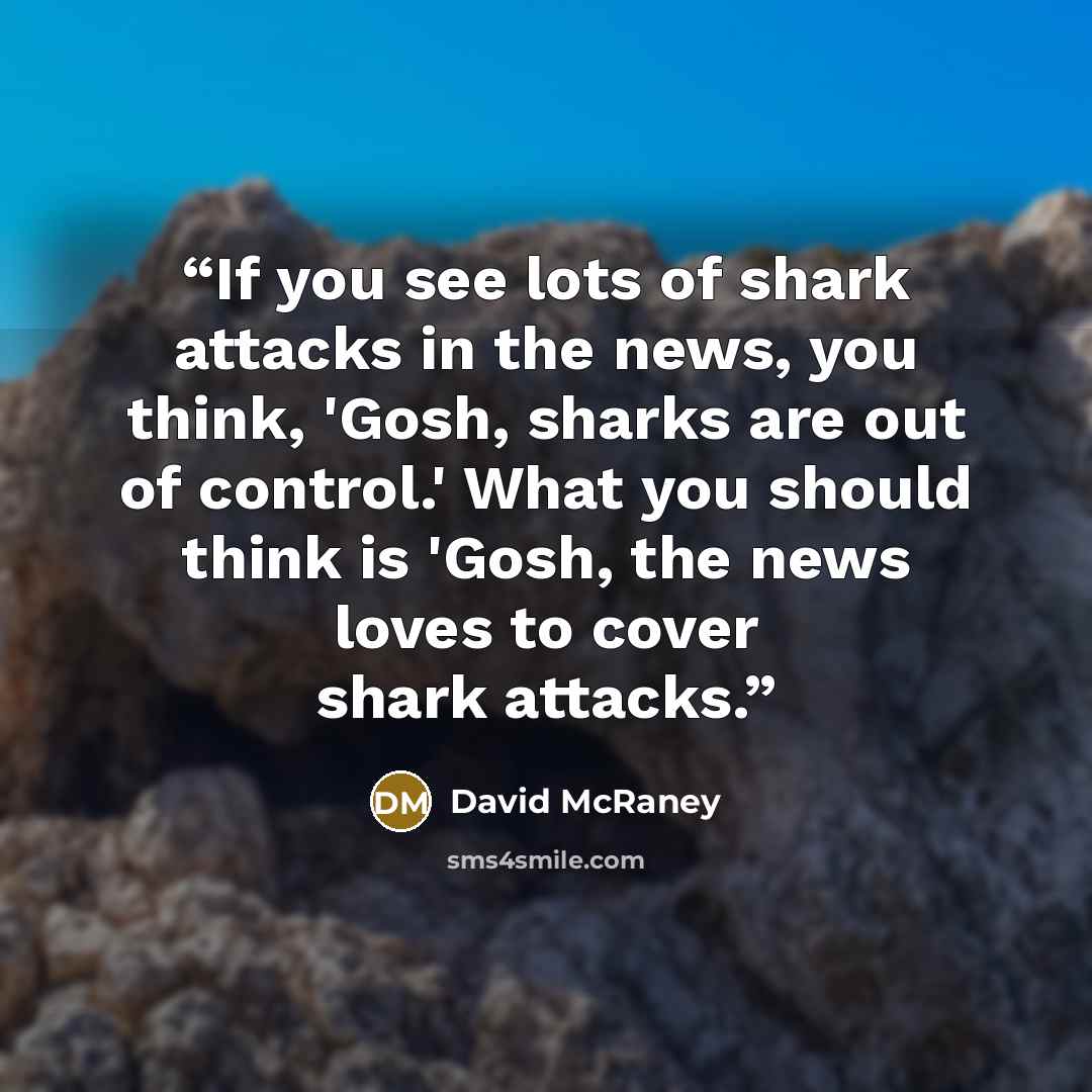 “If you see lots of shark attacks in the news, you think, 'Gosh, sharks are out of control.' What you should think is 'Gosh, the news loves to cover shark attacks.” quote by David McRaney