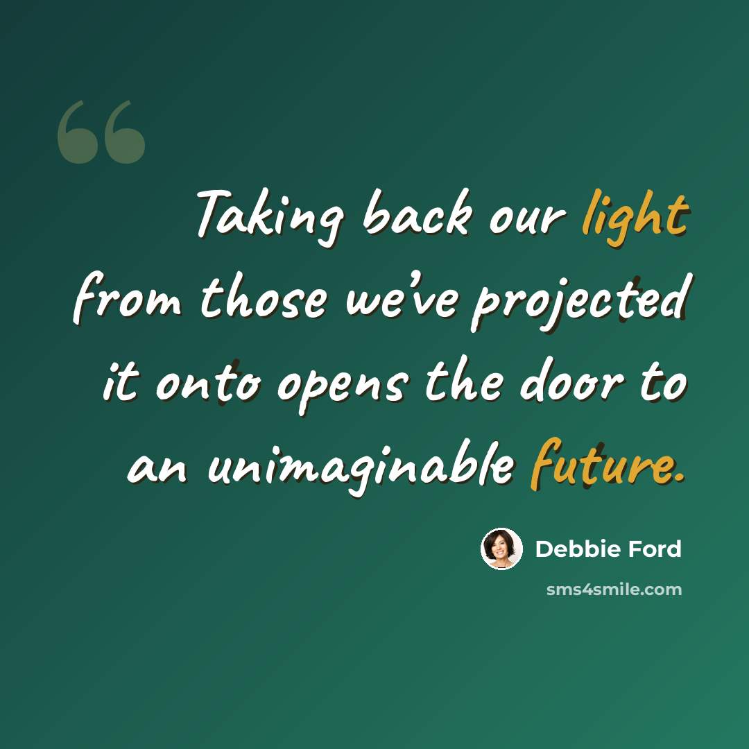 “Taking back our light from those we’ve projected it onto opens the door to an unimaginable future.” quote by Debbie Ford