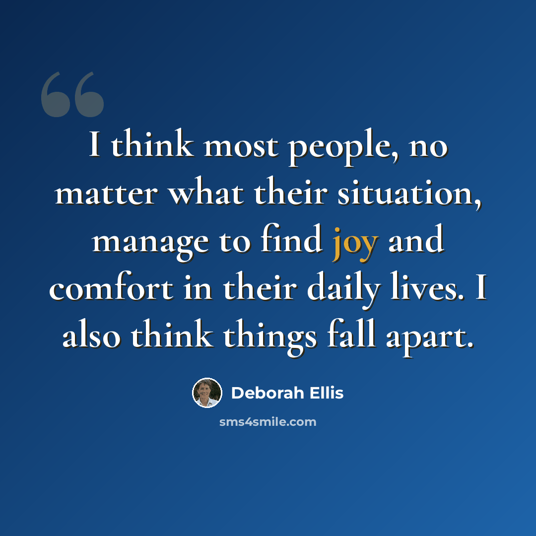 “I think most people, no matter what their situation, manage to find joy and comfort in their daily lives. I also think things fall apart.” quote by Deborah Ellis