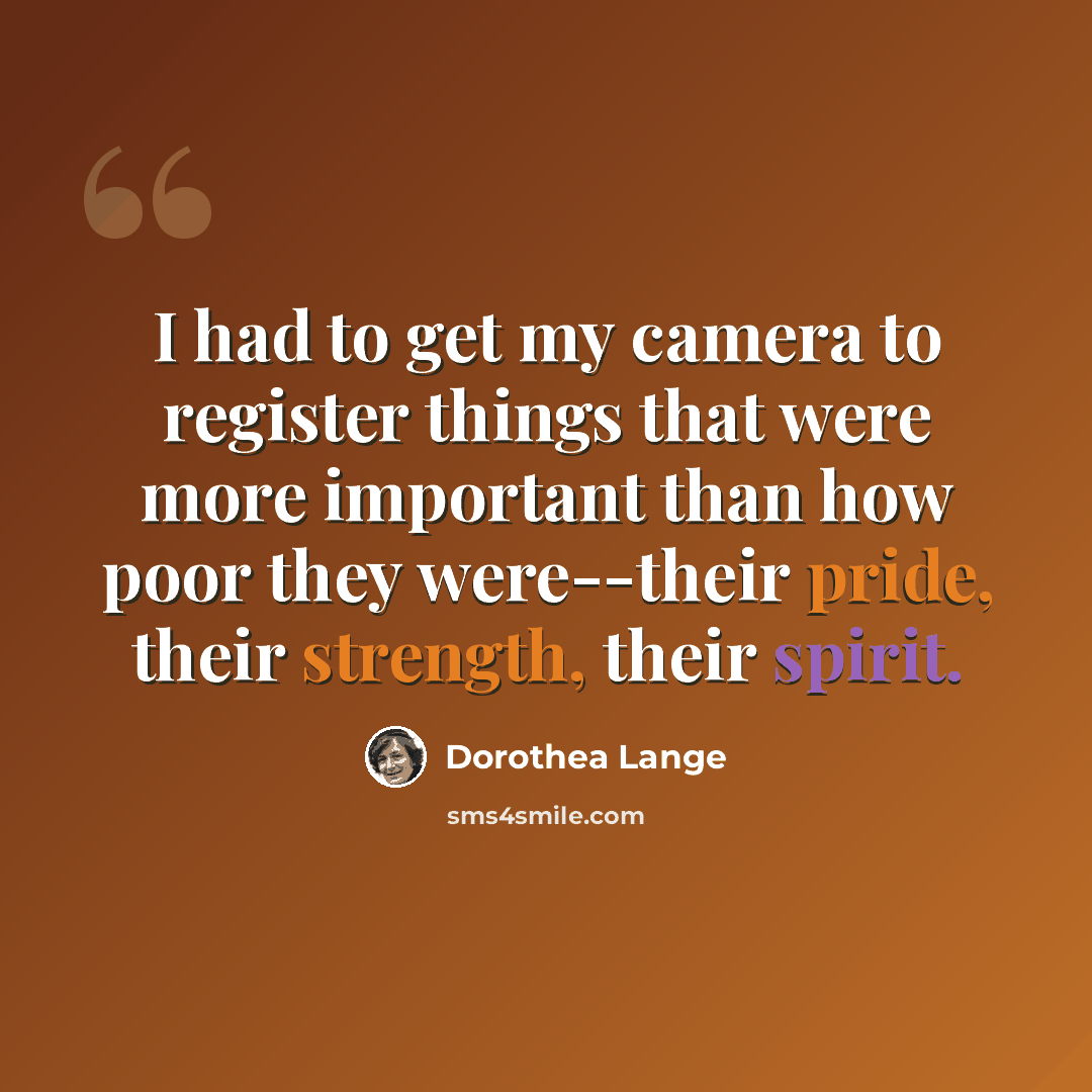 “I had to get my camera to register things that were more important than how poor they were--their pride, their strength, their spirit.” quote by Dorothea Lange