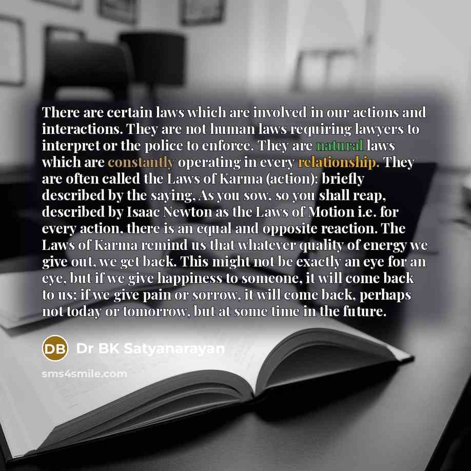 “There are certain laws which are involved in our actions and interactions. They are not human laws requiring lawyers to interpret or the police to enforce. They are natural laws which are constantly operating in every relationship. They are often called the Laws of Karma (action): briefly…” quote by Dr BK Satyanarayan
