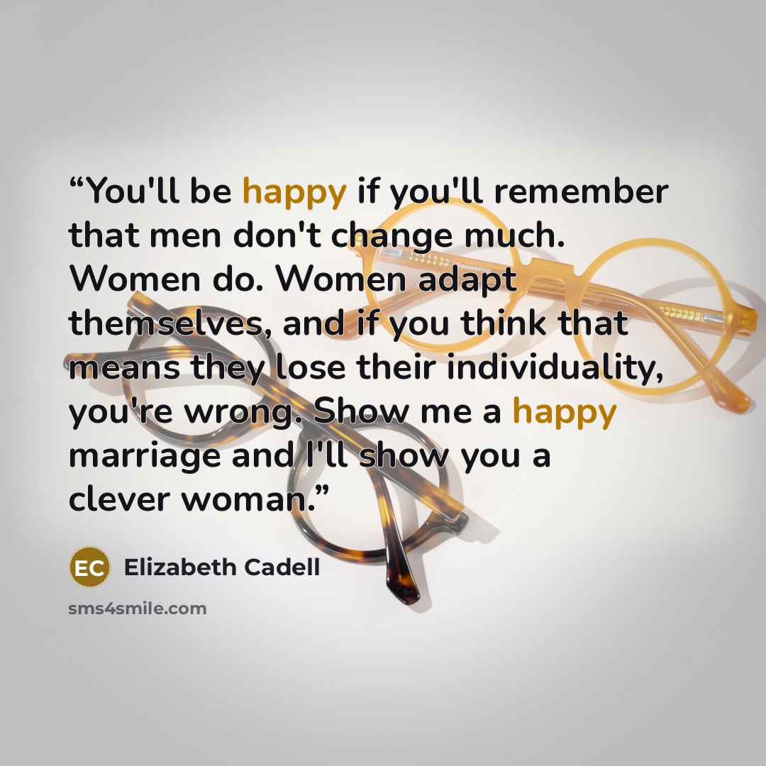 “You'll be happy if you'll remember that men don't change much. Women do. Women adapt themselves, and if you think that means they lose their individuality, you're wrong. Show me a happy marriage and I'll show you a clever woman.” quote by Elizabeth Cadell