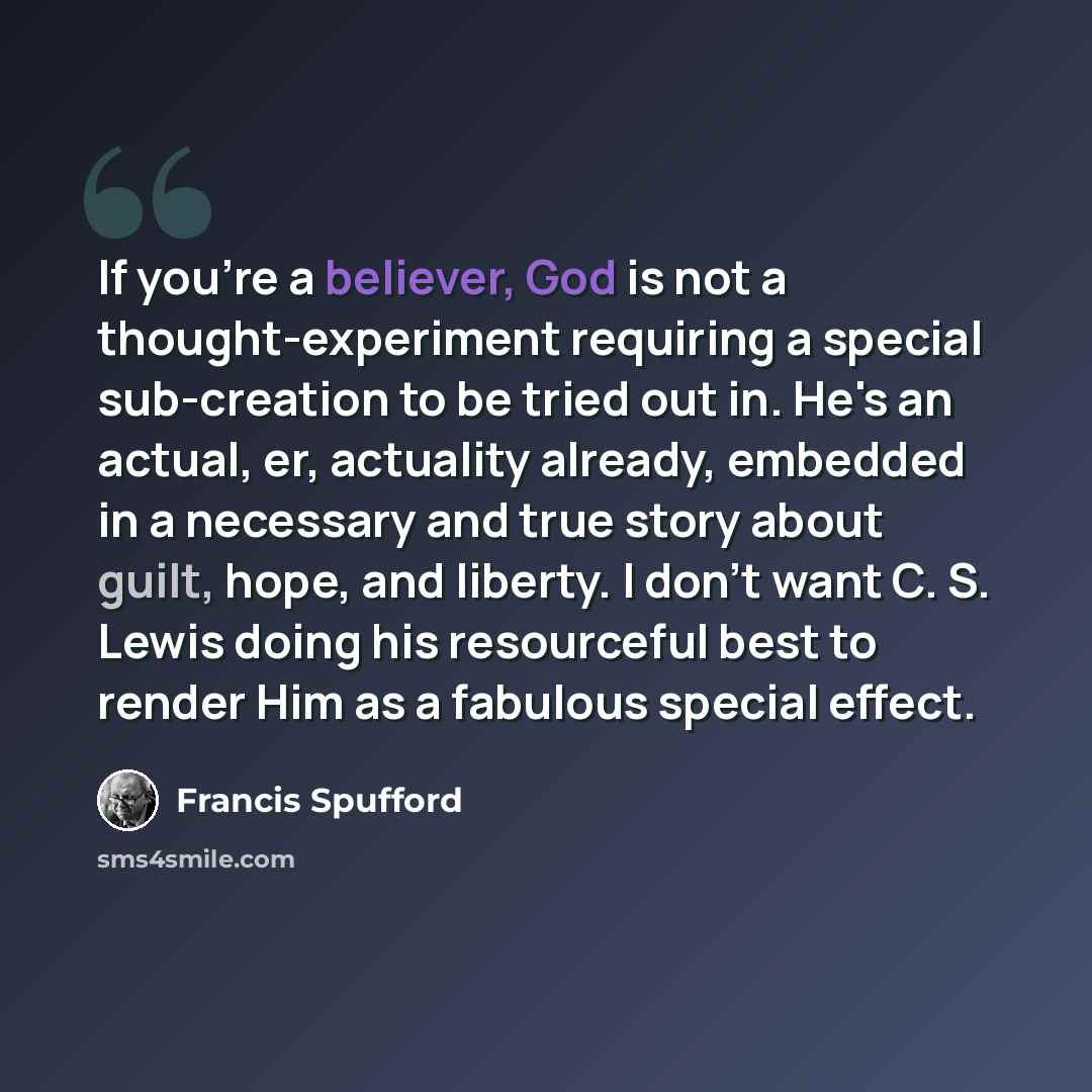 “If you're a believer, God is not a thought-experiment requiring a special sub-creation to be tried out in. He's an actual, er, actuality already, embedded in a necessary and true story about guilt, hope, and liberty. I don't want C. S. Lewis doing his resourceful best to render Him as a fabulous…” quote by Francis Spufford
