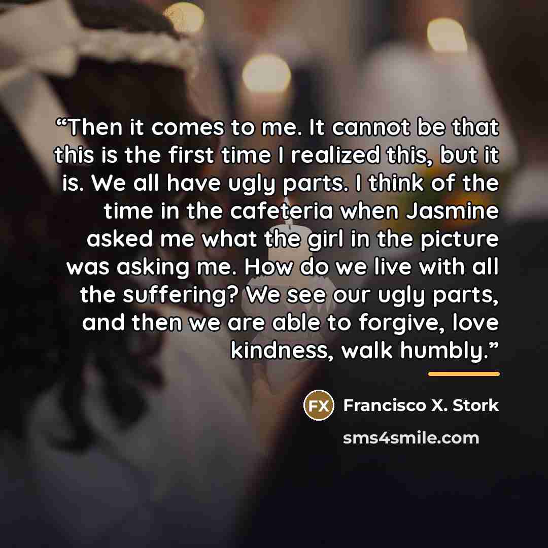 “Then it comes to me. It cannot be that this is the first time I realized this, but it is. We all have ugly parts. I think of the time in the cafeteria when Jasmine asked me what the girl in the picture was asking me. How do we live with all the suffering? We see our ugly parts, and then we are…” quote by Francisco X. Stork