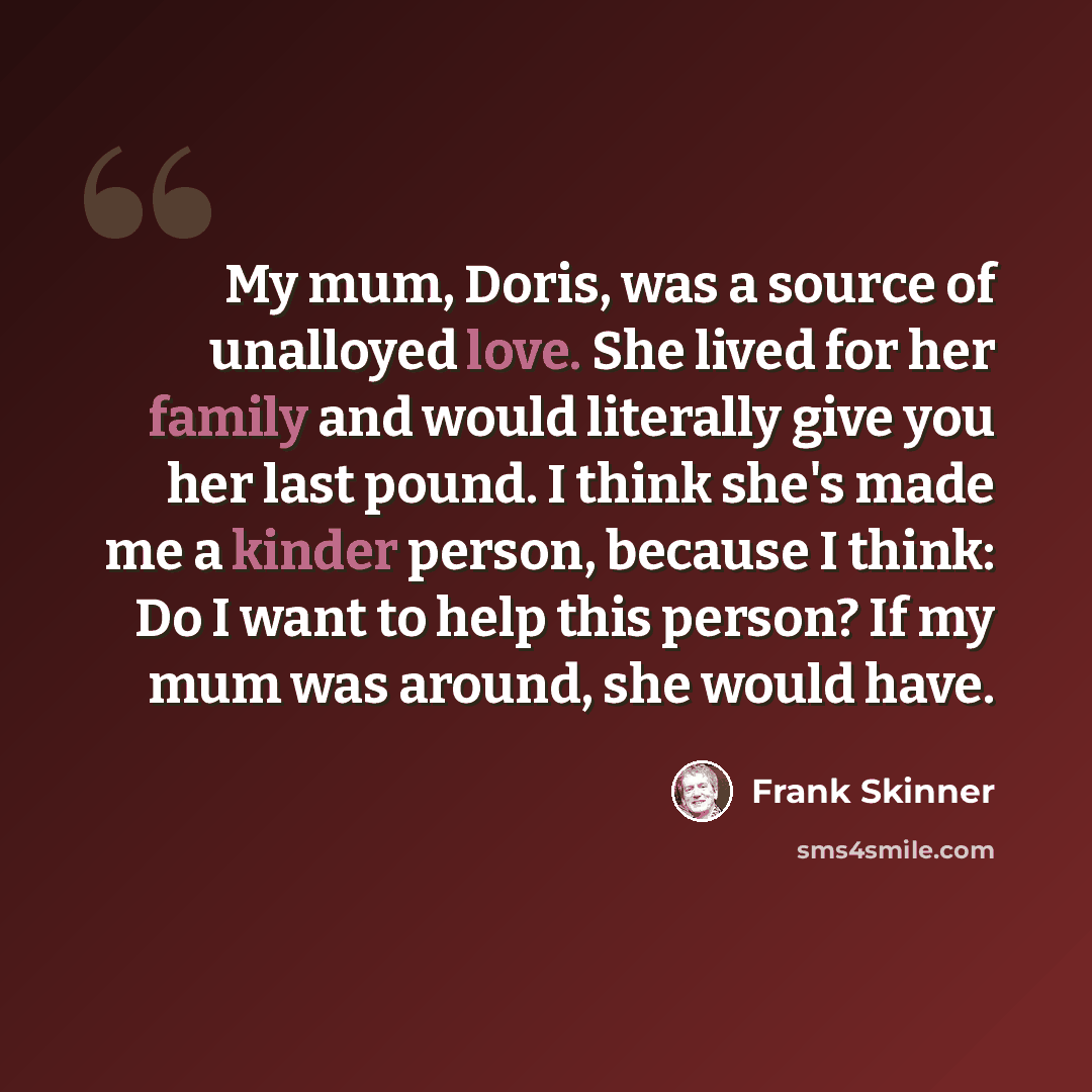“My mum, Doris, was a source of unalloyed love. She lived for her family and would literally give you her last pound. I think she's made me a kinder person, because I think: Do I want to help this person? If my mum was around, she would have.” quote by Frank Skinner