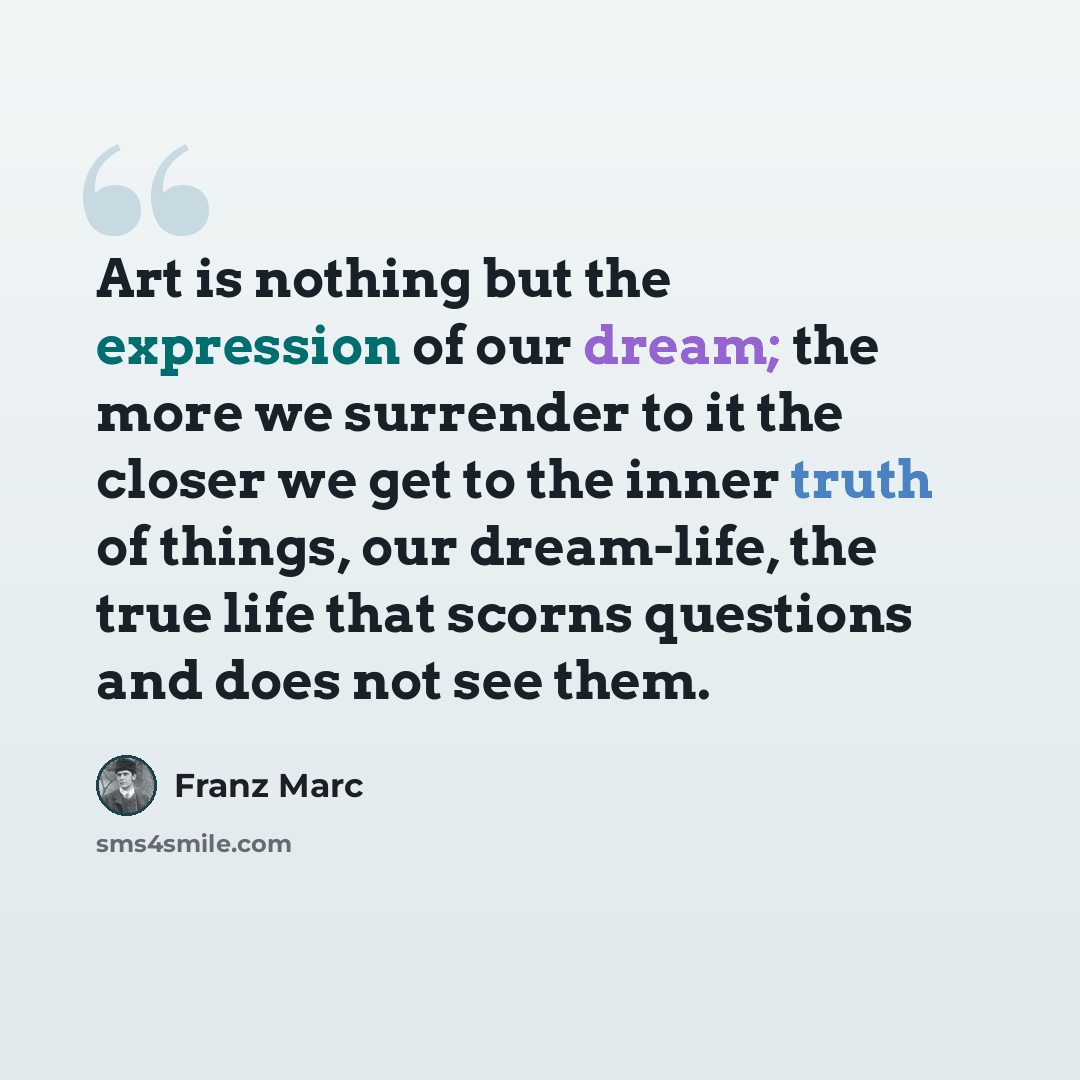 “Art is nothing but the expression of our dream; the more we surrender to it the closer we get to the inner truth of things, our dream-life, the true life that scorns questions and does not see them.” quote by Franz Marc