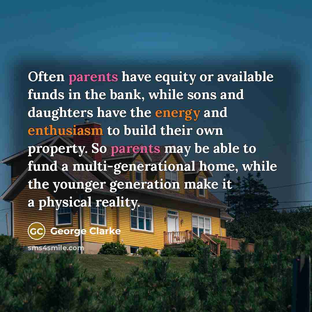 “Often parents have equity or available funds in the bank, while sons and daughters have the energy and enthusiasm to build their own property. So parents may be able to fund a multi-generational home, while the younger generation make it a physical reality.” quote by George Clarke