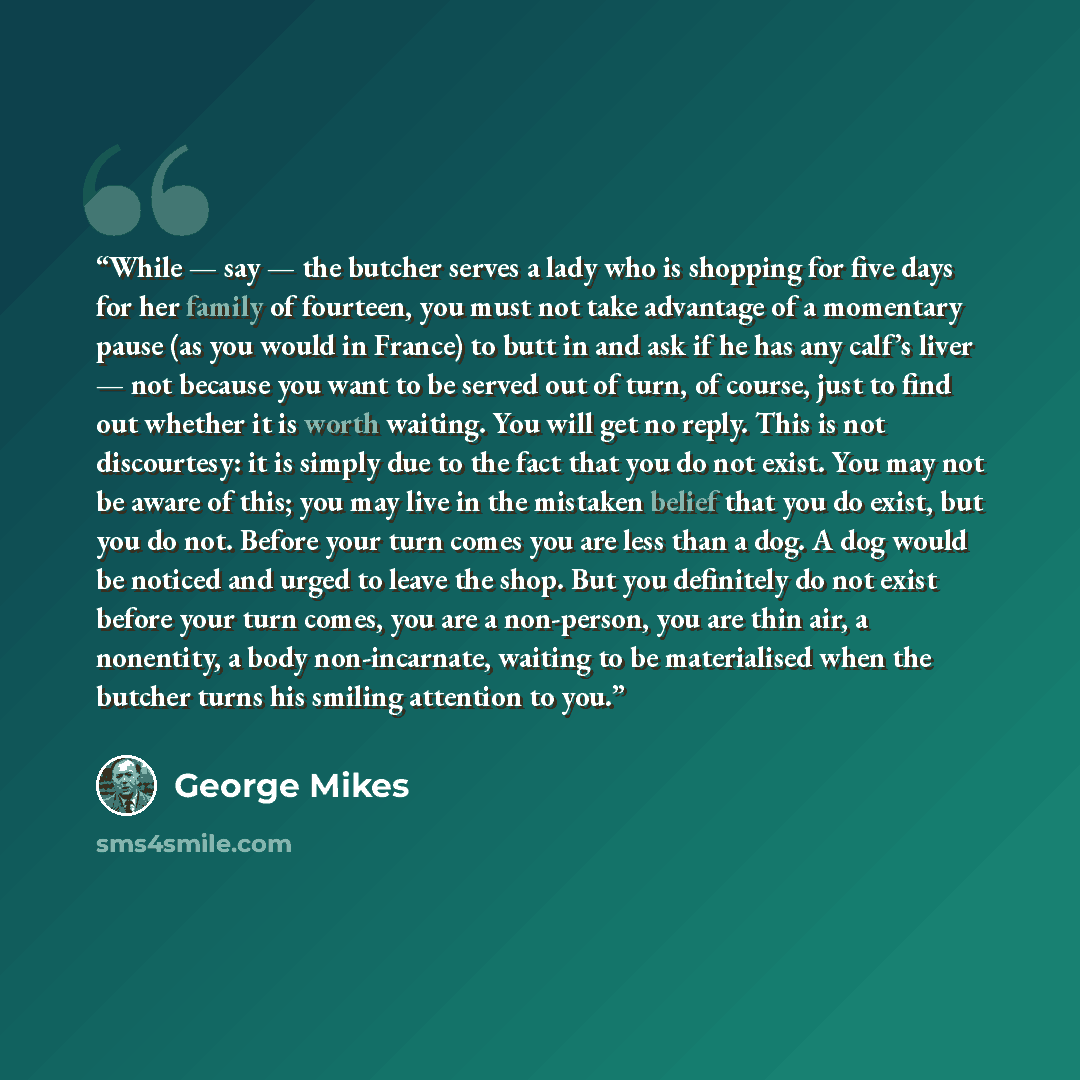 “While — say — the butcher serves a lady who is shopping for five days for her family of fourteen, you must not take advantage of a momentary pause (as you would in France) to butt in and ask if he has any calf’s liver — not because you want to be served out of turn, of course, just to find out…” quote by George Mikes