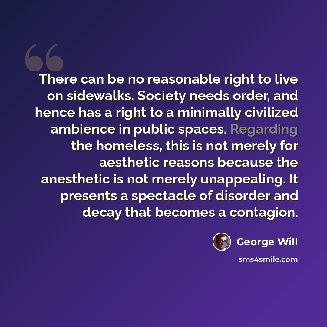 “There can be no reasonable right to live on sidewalks. Society needs order, and hence has a right to a minimally civilized ambience in public spaces. Regarding the homeless, this is not merely for aesthetic reasons because the anesthetic is not merely unappealing. It presents a spectacle of…” quote by George Will
