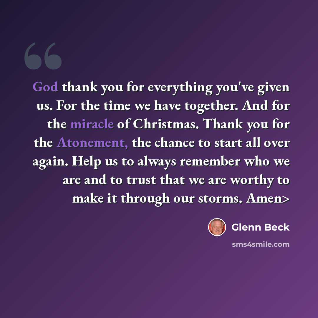 “God thank you for everything you've given us. For the time we have together. And for the miracle of Christmas. Thank you for the Atonement, the chance to start all over again. Help us to always remember who we are and to trust that we are worthy to make it through our storms. Amen>” quote by Glenn Beck