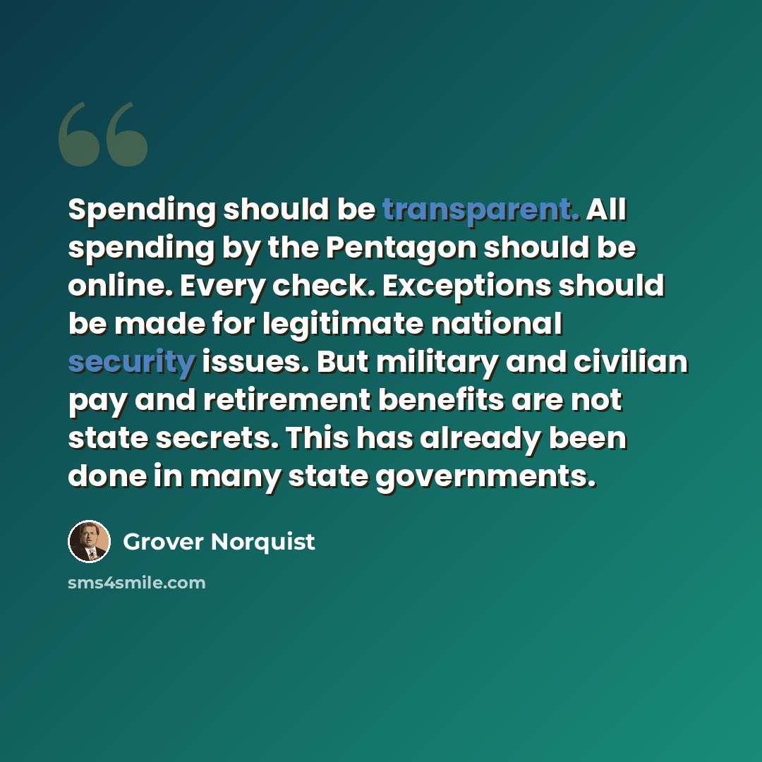 “Spending should be transparent. All spending by the Pentagon should be online. Every check. Exceptions should be made for legitimate national security issues. But military and civilian pay and retirement benefits are not state secrets. This has already been done in many state governments.” quote by Grover Norquist