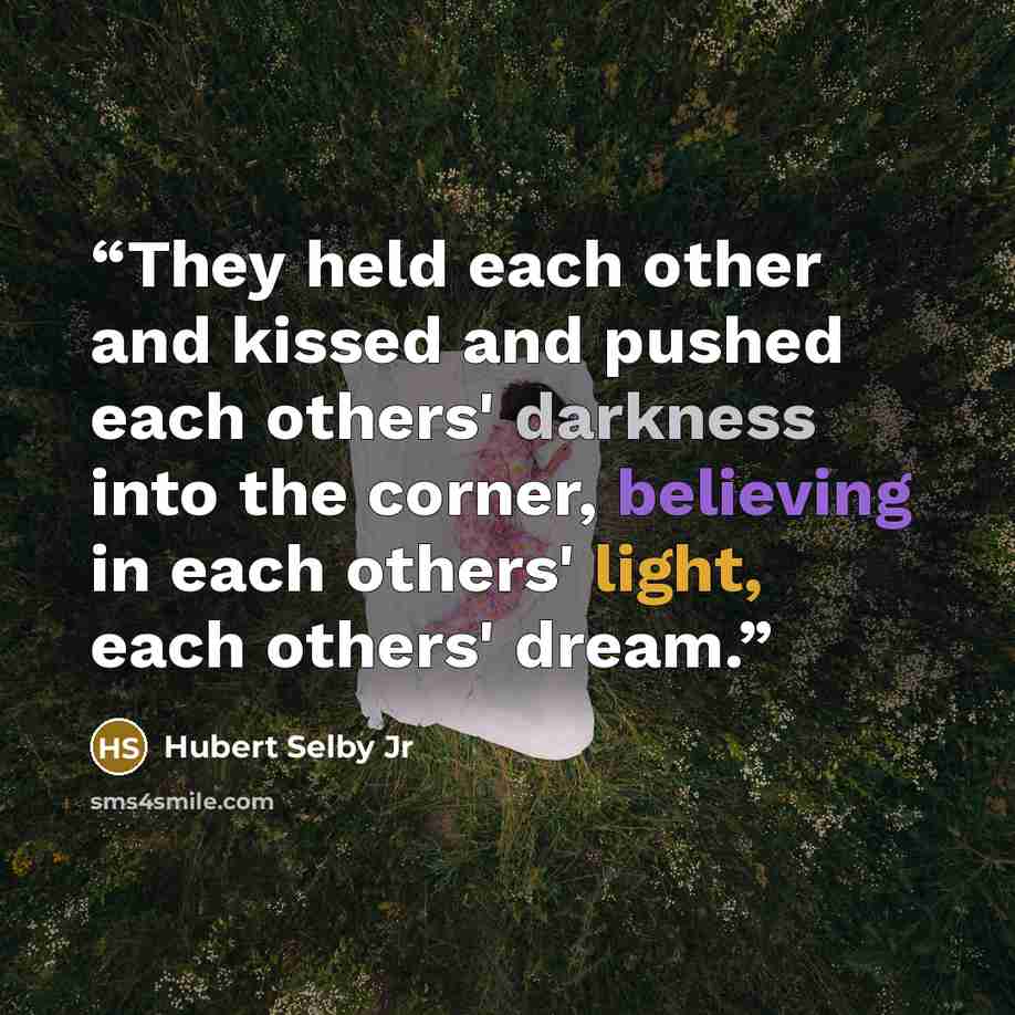 “They held each other and kissed and pushed each others' darkness into the corner, believing in each others' light, each others' dream.” quote by Hubert Selby Jr