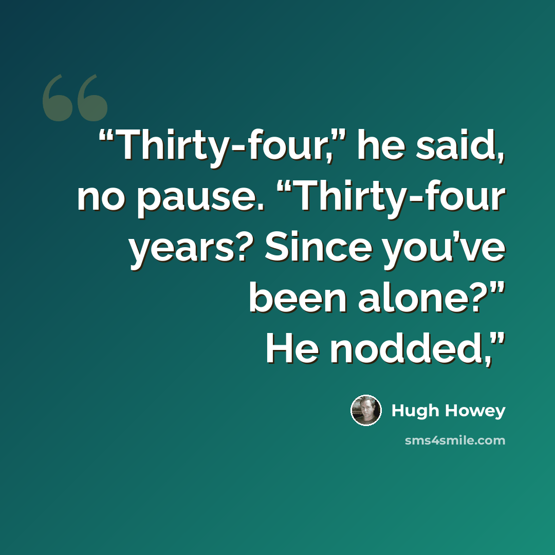 “Thirty-four,” he said, no pause. “Thirty-four years? Since you’ve been alone?” He nodded,” quote by Hugh Howey