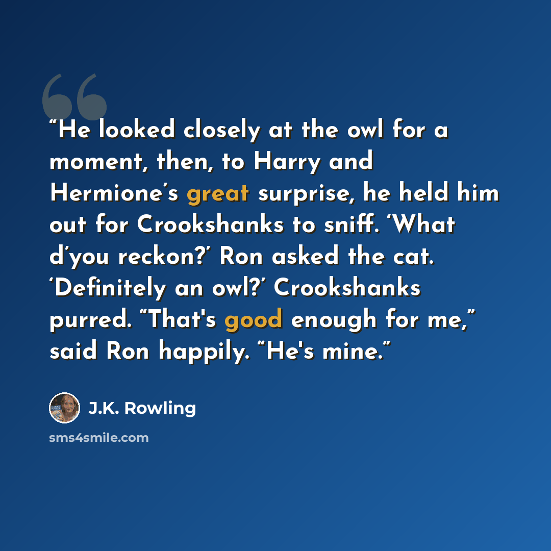 “He looked closely at the owl for a moment, then, to Harry and Hermione’s great surprise, he held him out for Crookshanks to sniff. ‘What d’you reckon?’ Ron asked the cat. ‘Definitely an owl?’ Crookshanks purred. “That's good enough for me,” said Ron happily. “He's mine.” quote by J.K. Rowling