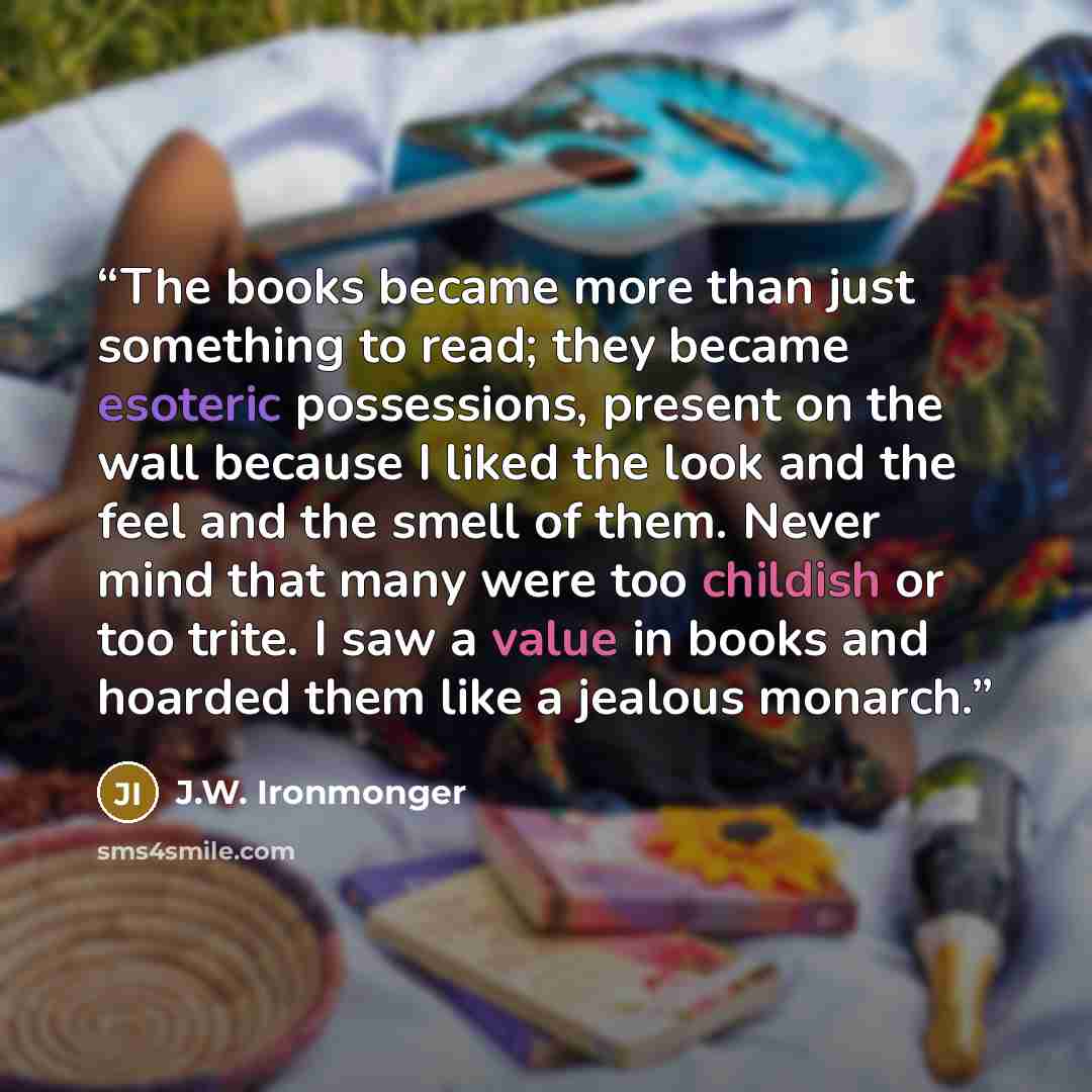 “The books became more than just something to read; they became esoteric possessions, present on the wall because I liked the look and the feel and the smell of them. Never mind that many were too childish or too trite. I saw a value in books and hoarded them like a jealous monarch.” quote by J.W. Ironmonger