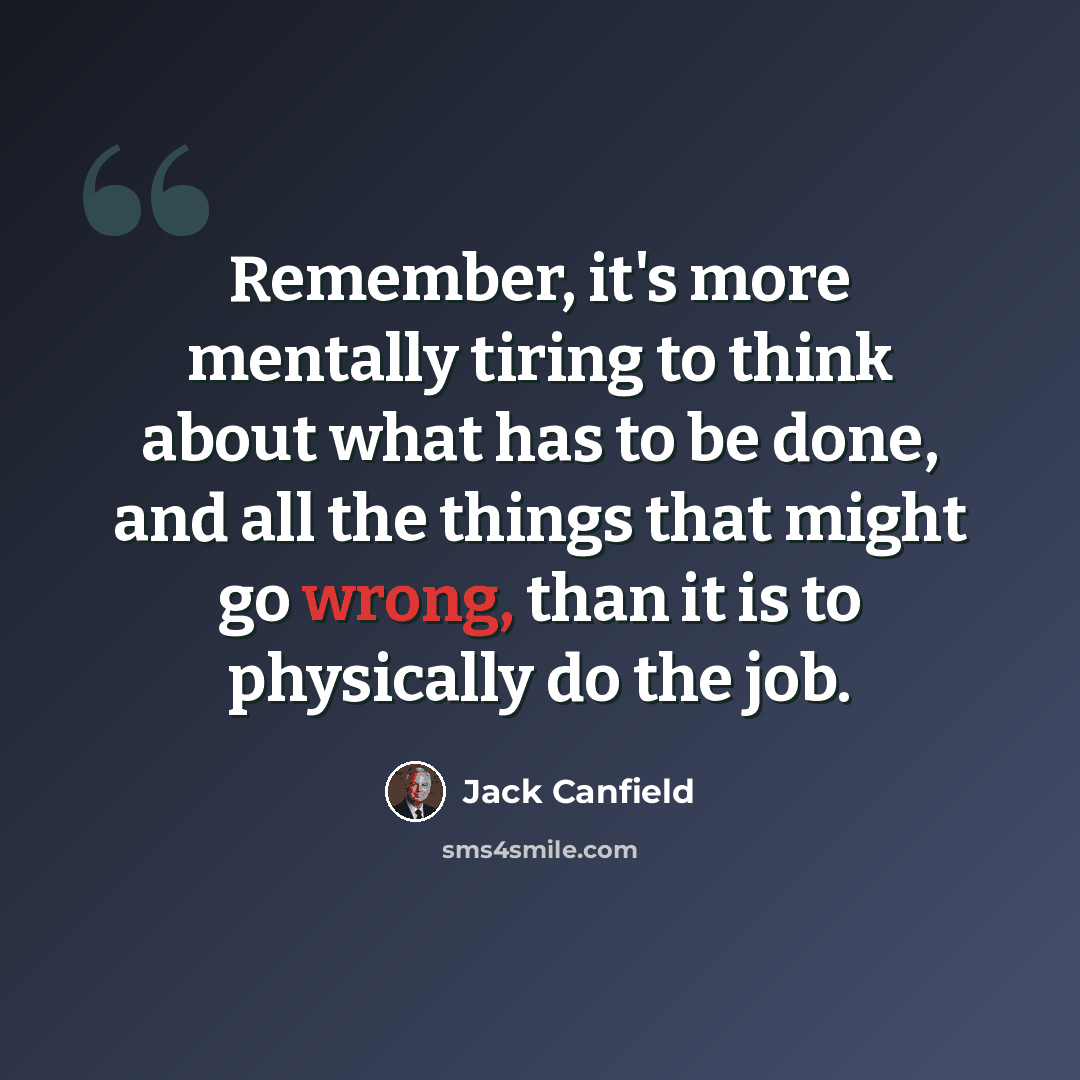 “Remember, it's more mentally tiring to think about what has to be done, and all the things that might go wrong, than it is to physically do the job.” quote by Jack Canfield
