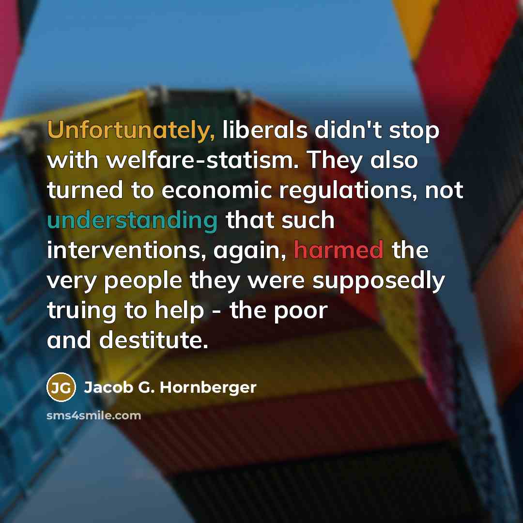 “Unfortunately, liberals didn't stop with welfare-statism. They also turned to economic regulations, not understanding that such interventions, again, harmed the very people they were supposedly truing to help - the poor and destitute.” quote by Jacob G. Hornberger