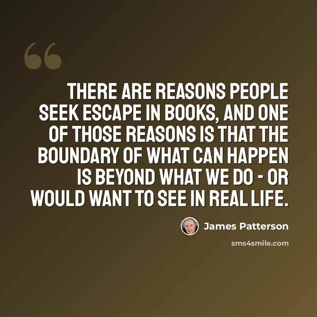 “There are reasons people seek escape in books, and one of those reasons is that the boundary of what can happen is beyond what we do - or would want to see in real life.” quote by James Patterson