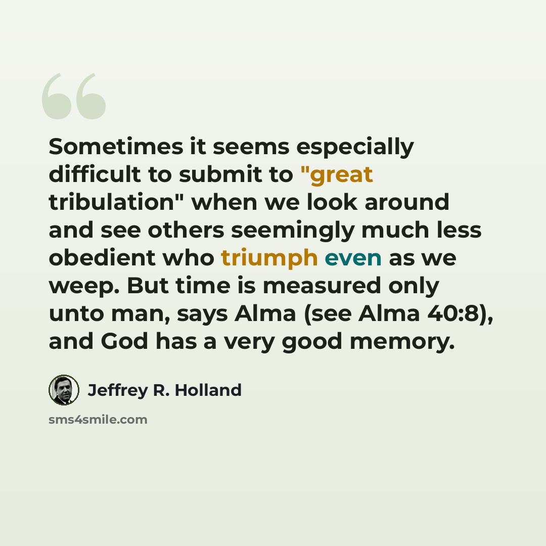 “Sometimes it seems especially difficult to submit to "great tribulation" when we look around and see others seemingly much less obedient who triumph even as we weep. But time is measured only unto man, says Alma (see Alma 40:8), and God has a very good memory.” quote by Jeffrey R. Holland