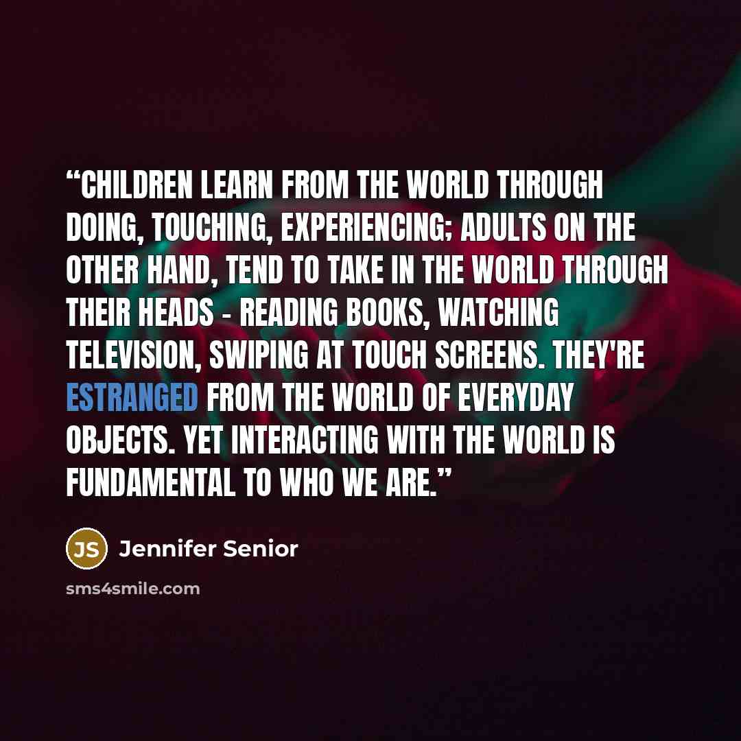 “Children learn from the world through doing, touching, experiencing; adults on the other hand, tend to take in the world through their heads - reading books, watching television, swiping at touch screens. They're estranged from the world of everyday objects. Yet interacting with the world is…” quote by Jennifer Senior