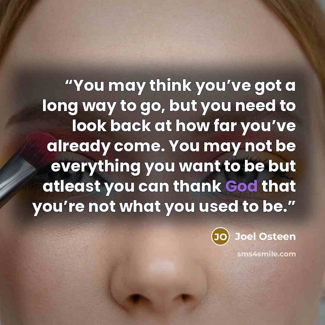 “You may think you’ve got a long way to go, but you need to look back at how far you’ve already come. You may not be everything you want to be but atleast you can thank God that you’re not what you used to be.” quote by Joel Osteen