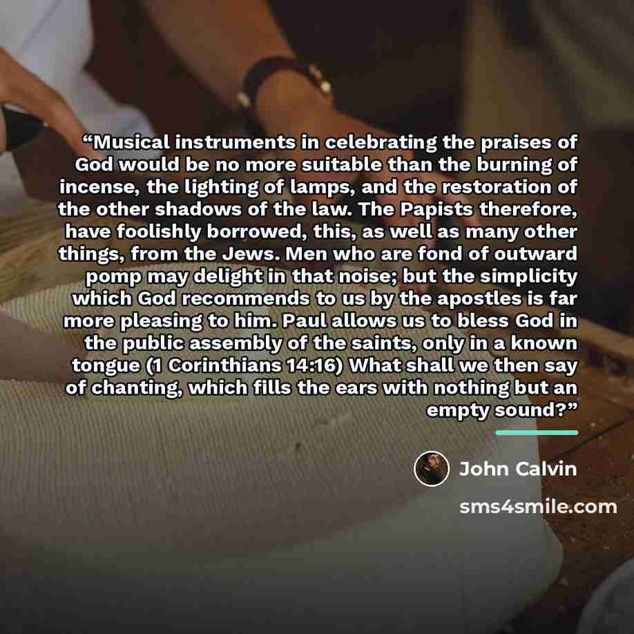 “Musical instruments in celebrating the praises of God would be no more suitable than the burning of incense, the lighting of lamps, and the restoration of the other shadows of the law. The Papists therefore, have foolishly borrowed, this, as well as many other things, from the Jews. Men who are…” quote by John Calvin