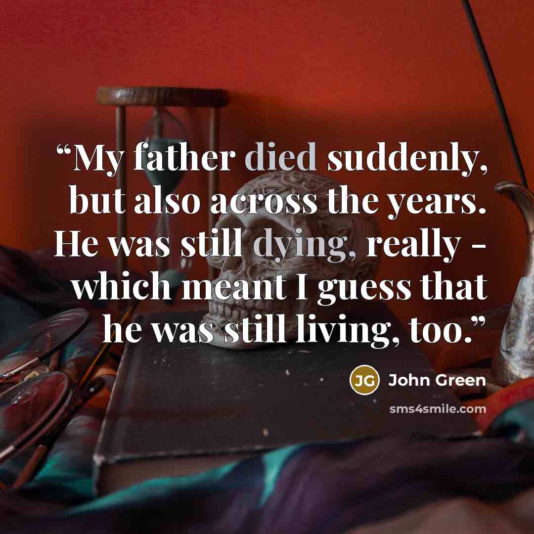 “My father died suddenly, but also across the years. He was still dying, really - which meant I guess that he was still living, too.” quote by John Green