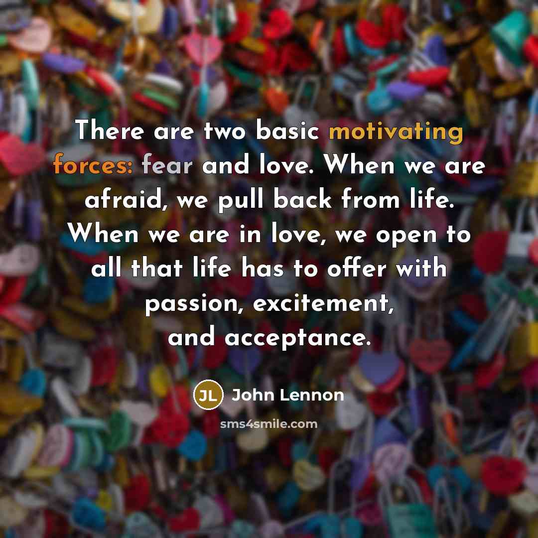 “There are two basic motivating forces: fear and love. When we are afraid, we pull back from life. When we are in love, we open to all that life has to offer with passion, excitement, and acceptance.” quote by John Lennon
